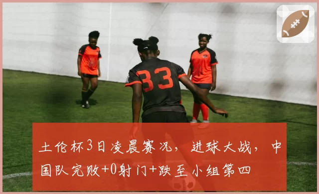 土伦杯3日凌晨赛况，进球大战，中国队完败+0射门+跌至小组第四