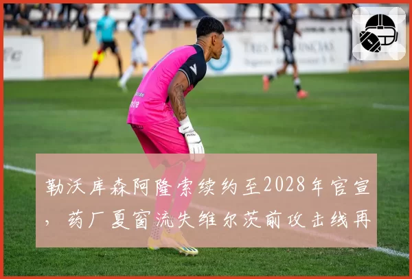 勒沃库森阿隆索续约至2028年官宣，药厂夏窗流失维尔茨前攻击线再构新战术