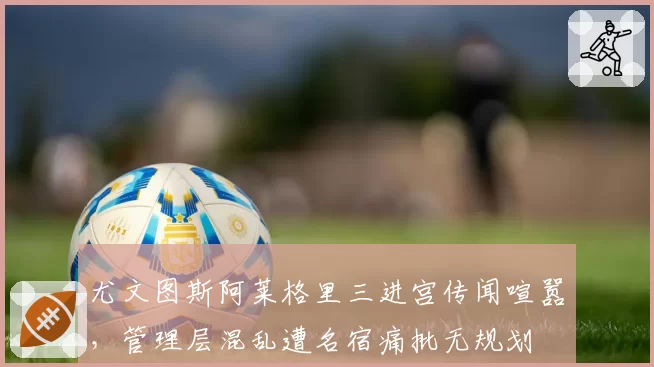 尤文图斯阿莱格里三进宫传闻喧嚣，管理层混乱遭名宿痛批无规划