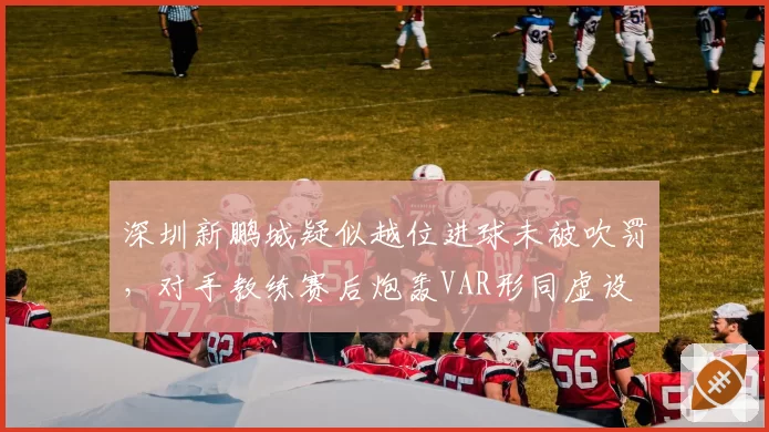 深圳新鹏城疑似越位进球未被吹罚，对手教练赛后炮轰VAR形同虚设