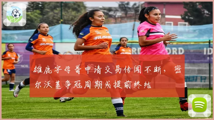 雄鹿字母哥申请交易传闻不断，密尔沃基争冠周期或提前终结