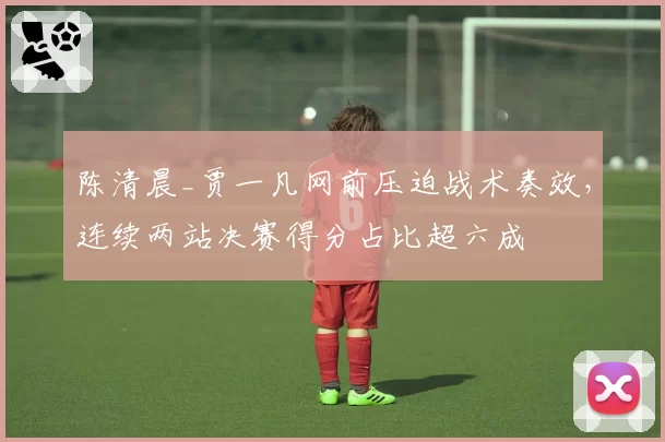 陈清晨_贾一凡网前压迫战术奏效，连续两站决赛得分占比超六成