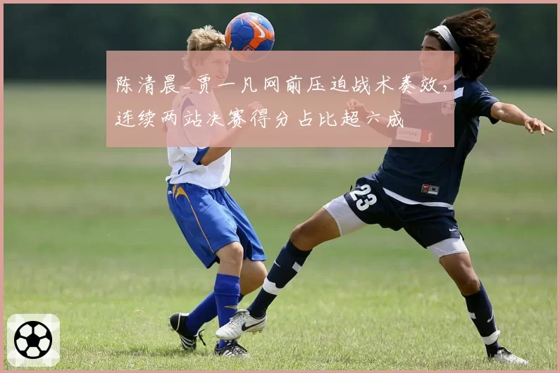 陈清晨_贾一凡网前压迫战术奏效，连续两站决赛得分占比超六成