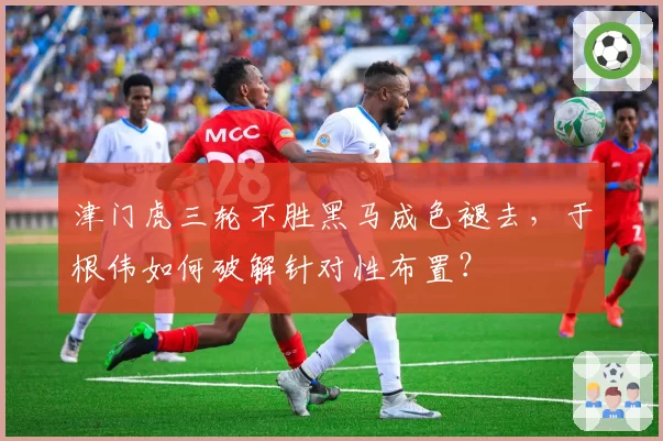 津门虎三轮不胜黑马成色褪去，于根伟如何破解针对性布置？