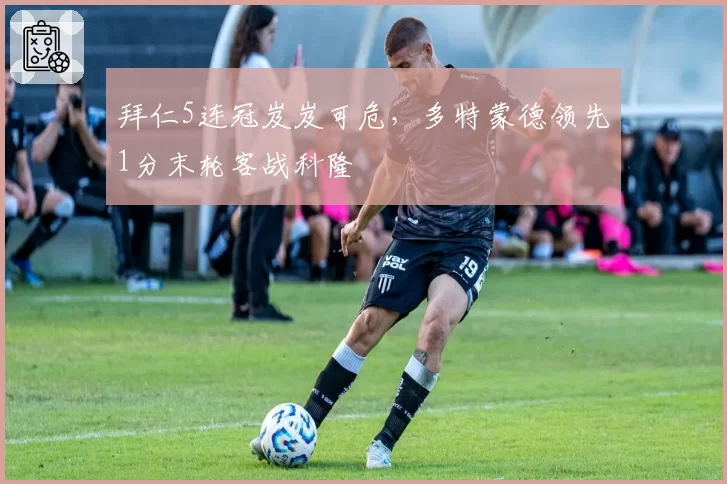 拜仁5连冠岌岌可危，多特蒙德领先1分末轮客战科隆