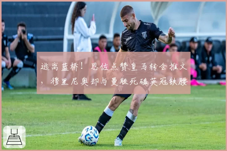 逃离蓝桥！恩佐点赞皇马转会推文，穆里尼奥却与曼联死磕英冠铁腰